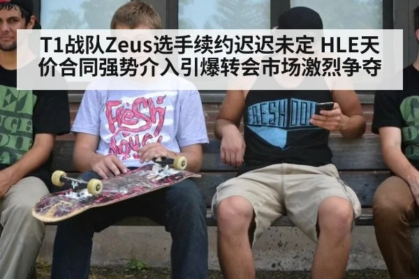 T1战队Zeus选手续约迟迟未定 HLE天价合同强势介入引爆转会市场激烈争夺