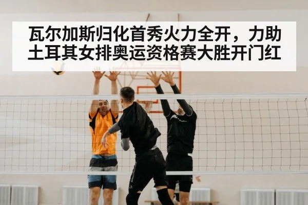 瓦尔加斯归化首秀火力全开，力助土耳其女排奥运资格赛大胜开门红