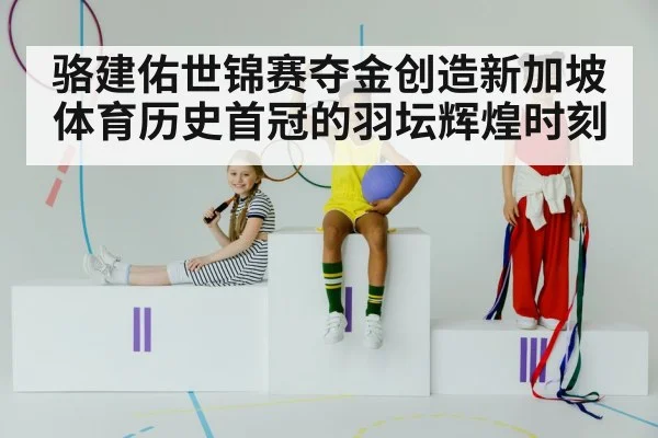 骆建佑世锦赛夺金创造新加坡体育历史首冠的羽坛辉煌时刻